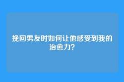 挽回男友时如何让他感受到我的治愈力？