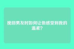挽回男友时如何让他感受到我的温柔？