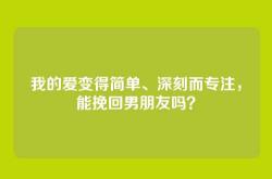 我的爱变得简单、深刻而专注，能挽回男朋友吗？