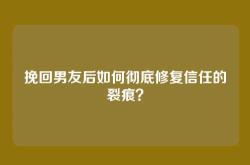 挽回男友后如何彻底修复信任的裂痕？