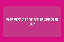挽回男友后如何携手规划美好未来？