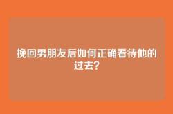 挽回男朋友后如何正确看待他的过去？