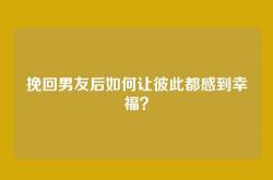 挽回男友后如何让彼此都感到幸福？