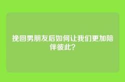 挽回男朋友后如何让我们更加陪伴彼此？