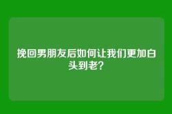 挽回男朋友后如何让我们更加白头到老？