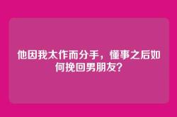 他因我太作而分手，懂事之后如何挽回男朋友？