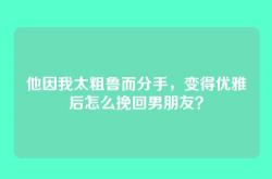他因我太粗鲁而分手，变得优雅后怎么挽回男朋友？