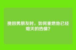 挽回男朋友时，如何重燃他已经熄灭的热情？