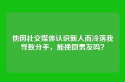 他因社交媒体认识新人而冷落我导致分手，能挽回男友吗？