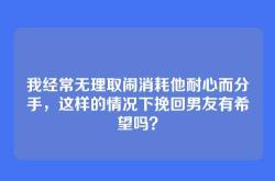 我经常无理取闹消耗他耐心而分手，这样的情况下挽回男友有希望吗？