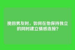 挽回男友时，如何在他保持独立的同时建立情感连接？