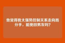 他觉得我太强势控制关系走向而分手，能挽回男友吗？