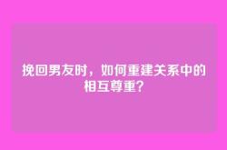 挽回男友时，如何重建关系中的相互尊重？