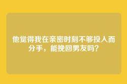他觉得我在亲密时刻不够投入而分手，能挽回男友吗？