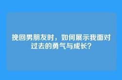 挽回男朋友时，如何展示我面对过去的勇气与成长？
