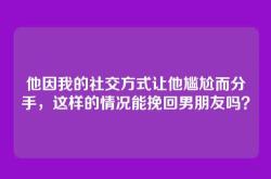 他因我的社交方式让他尴尬而分手，这样的情况能挽回男朋友吗？