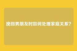 挽回男朋友时如何处理家庭关系？