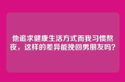他追求健康生活方式而我习惯熬夜，这样的差异能挽回男朋友吗？