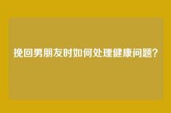 挽回男朋友时如何处理健康问题？
