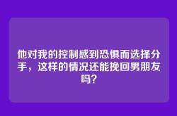 他对我的控制感到恐惧而选择分手，这样的情况还能挽回男朋友吗？