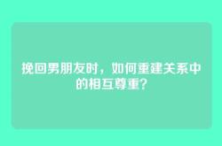 挽回男朋友时，如何重建关系中的相互尊重？