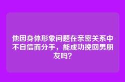 他因身体形象问题在亲密关系中不自信而分手，能成功挽回男朋友吗？