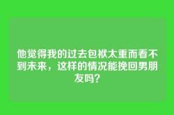 他觉得我的过去包袱太重而看不到未来，这样的情况能挽回男朋友吗？