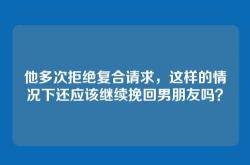 他多次拒绝复合请求，这样的情况下还应该继续挽回男朋友吗？