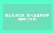挽回男朋友时，如何重建关系中的情感安全感？