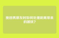 挽回男朋友时如何处理距离带来的困扰？