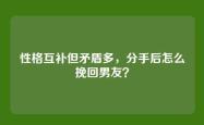 性格互补但矛盾多，分手后怎么挽回男友？