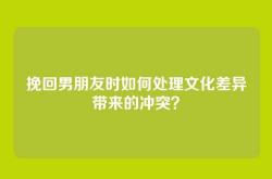 挽回男朋友时如何处理文化差异带来的冲突？