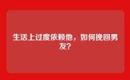 生活上过度依赖他，如何挽回男友？