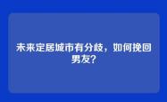 未来定居城市有分歧，如何挽回男友？