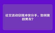 社交活动安排冲突分手，如何挽回男友？