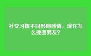 社交习惯不同影响感情，现在怎么挽回男友？