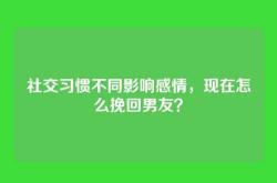 社交习惯不同影响感情，现在怎么挽回男友？