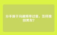 分手源于沟通频率过低，怎样挽回男友？