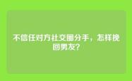 不信任对方社交圈分手，怎样挽回男友？