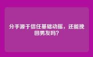 分手源于信任基础动摇，还能挽回男友吗？