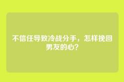 不信任导致冷战分手，怎样挽回男友的心？