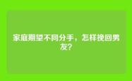 家庭期望不同分手，怎样挽回男友？