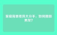 家庭背景差异大分手，如何挽回男友？