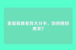 家庭背景差异大分手，如何挽回男友？