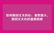 如何挽回丈夫的心，重燃爱火，挽回丈夫心的温情指南