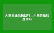天蝎男还能挽回吗，天蝎男还能挽回吗