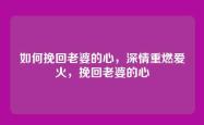 如何挽回老婆的心，深情重燃爱火，挽回老婆的心