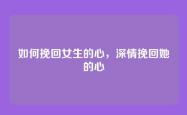 如何挽回女生的心，深情挽回她的心