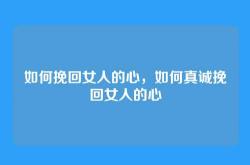 如何挽回女人的心，如何真诚挽回女人的心