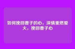 如何挽回妻子的心，深情重燃爱火，挽回妻子心